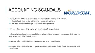 ACCOUNTING SCANDALS
 CEO, Bernie Ebbers, overstated their assets by nearly $11 billion
 Capitalized line costs rather than expensing them
 Inflated Revenue through fake accounting entries
 Focused on achieving rapid growth through acquisitions
 Capitalizing these costs would have allowed the company to spread their current
year expenses into future years
 Appeared to be improving – encouraged stock purchases
 Ebbers was sentenced to 25 years for conspiracy and filing false documents with
regulators
 