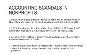 ACCOUNTING SCANDALS IN
NONPROFITS
 Focused on doing good for those in need, many people want to
think they are made up of hard-working and honest individuals
 2013 Washington Post found that from 2008 – 2012 over 1,000
nonprofits had seen a “significant diversion” of their assets
 Attributed to theft, investment fraud, embezzlement, and other
unauthorized uses of funds
 Tend to have more faith in employees – more lenient with controls
 Easier for fraud and embezzlement to occur due to lack of strict
guidelines
 