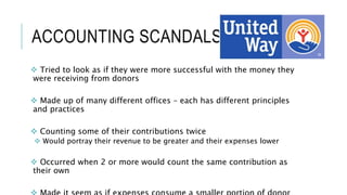 ACCOUNTING SCANDALS
 Tried to look as if they were more successful with the money they
were receiving from donors
 Made up of many different offices – each has different principles
and practices
 Counting some of their contributions twice
 Would portray their revenue to be greater and their expenses lower
 Occurred when 2 or more would count the same contribution as
their own
 