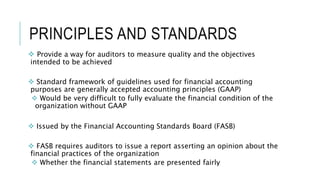 PRINCIPLES AND STANDARDS
 Provide a way for auditors to measure quality and the objectives
intended to be achieved
 Standard framework of guidelines used for financial accounting
purposes are generally accepted accounting principles (GAAP)
 Would be very difficult to fully evaluate the financial condition of the
organization without GAAP
 Issued by the Financial Accounting Standards Board (FASB)
 FASB requires auditors to issue a report asserting an opinion about the
financial practices of the organization
 Whether the financial statements are presented fairly
 