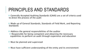 PRINCIPLES AND STANDARDS
 Generally Accepted Auditing Standards (GAAS) are a set of criteria used
to direct the process of the audit
 Made up of General Standards, Standards of Field Work, and Reporting
Standards
 Address the general responsibilities of the auditor
 Responsible for being competent and obtaining the necessary
capabilities to perform an audit through experience and education
 Must be planned and supervised
 Must have sufficient understanding of the entity and its environment
 