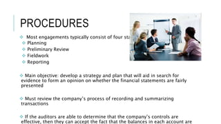 PROCEDURES
 Most engagements typically consist of four stages:
 Planning
 Preliminary Review
 Fieldwork
 Reporting
 Main objective: develop a strategy and plan that will aid in search for
evidence to form an opinion on whether the financial statements are fairly
presented
 Must review the company’s process of recording and summarizing
transactions
 If the auditors are able to determine that the company’s controls are
effective, then they can accept the fact that the balances in each account are
 