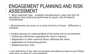 ENGAGEMENT PLANNING AND RISK
ASSESSMENT
 Most important step - establish and document a plan that lists all
procedures that need to be performed to assess risk of material
misstatement
 Misstatements can occur as a result of errors or fraud – Difference is
intention
 Involves gaining an understanding of the entity and its environment
 Collecting information regarding the client’s industry
 Regulations or other external factors affecting the entity
 Application of accounting policies
 Related business risks
 Can determine if any risks are present and where to look to see if those
 