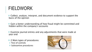 FIELDWORK
 Collect, analyze, interpret, and document evidence to support the
basis of the opinion
 Gain a better understanding of how fraud might be committed and
hidden within the company’s accounts
 Examine journal entries and any adjustments that were made at
year end
 2 Main types of procedures:
 Test of controls
 Substantive procedures
 