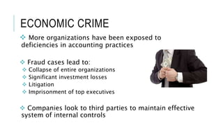 ECONOMIC CRIME
 More organizations have been exposed to
deficiencies in accounting practices
 Fraud cases lead to:
 Collapse of entire organizations
 Significant investment losses
 Litigation
 Imprisonment of top executives
 Companies look to third parties to maintain effective
system of internal controls
 