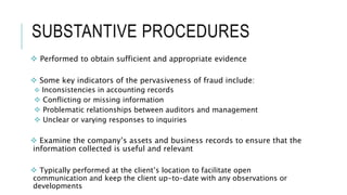 SUBSTANTIVE PROCEDURES
 Performed to obtain sufficient and appropriate evidence
 Some key indicators of the pervasiveness of fraud include:
 Inconsistencies in accounting records
 Conflicting or missing information
 Problematic relationships between auditors and management
 Unclear or varying responses to inquiries
 Examine the company’s assets and business records to ensure that the
information collected is useful and relevant
 Typically performed at the client’s location to facilitate open
communication and keep the client up-to-date with any observations or
developments
 