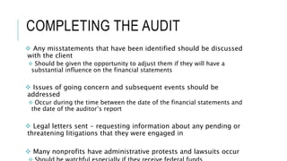 COMPLETING THE AUDIT
 Any misstatements that have been identified should be discussed
with the client
 Should be given the opportunity to adjust them if they will have a
substantial influence on the financial statements
 Issues of going concern and subsequent events should be
addressed
 Occur during the time between the date of the financial statements and
the date of the auditor’s report
 Legal letters sent - requesting information about any pending or
threatening litigations that they were engaged in
 Many nonprofits have administrative protests and lawsuits occur
 