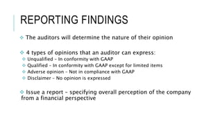 REPORTING FINDINGS
 The auditors will determine the nature of their opinion
 4 types of opinions that an auditor can express:
 Unqualified – In conformity with GAAP
 Qualified – In conformity with GAAP except for limited items
 Adverse opinion – Not in compliance with GAAP
 Disclaimer – No opinion is expressed
 Issue a report – specifying overall perception of the company
from a financial perspective
 