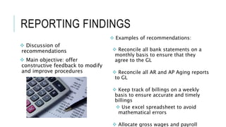REPORTING FINDINGS
 Discussion of
recommendations
 Main objective: offer
constructive feedback to modify
and improve procedures
 Examples of recommendations:
 Reconcile all bank statements on a
monthly basis to ensure that they
agree to the GL
 Reconcile all AR and AP Aging reports
to GL
 Keep track of billings on a weekly
basis to ensure accurate and timely
billings
 Use excel spreadsheet to avoid
mathematical errors
 Allocate gross wages and payroll
 