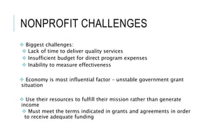 NONPROFIT CHALLENGES
 Biggest challenges:
 Lack of time to deliver quality services
 Insufficient budget for direct program expenses
 Inability to measure effectiveness
 Economy is most influential factor – unstable government grant
situation
 Use their resources to fulfill their mission rather than generate
income
 Must meet the terms indicated in grants and agreements in order
to receive adequate funding
 