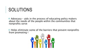 SOLUTIONS
 Advocacy – aids in the process of educating policy makers
about the needs of the people within the communities that
nonprofits serve
 Helps eliminate some of the barriers that prevent nonprofits
from promoting their visions
 