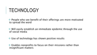 TECHNOLOGY
 People who see benefit of their offerings are more motivated
to spread the word
 Will easily establish an immediate epidemic through the use
of social media
 Use of technology has shown positive results
 Enables nonprofits to focus on their missions rather than
insignificant matters
 