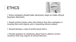 ETHICS
 Every company should take necessary steps to make ethical
business decisions
 People perform better when they believe that their workplace is
treating them with dignity and is rewarding ethical conduct
 Should develop a code of professional ethics
 Provide guidance to employees about how to address certain
situations that may require an ethical decision.
 