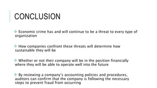 CONCLUSION
 Economic crime has and will continue to be a threat to every type of
organization
 How companies confront these threats will determine how
sustainable they will be
 Whether or not their company will be in the position financially
where they will be able to operate well into the future
 By reviewing a company’s accounting policies and procedures,
auditors can confirm that the company is following the necessary
steps to prevent fraud from occurring
 