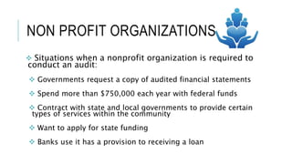 NON PROFIT ORGANIZATIONS
 Situations when a nonprofit organization is required to
conduct an audit:
 Governments request a copy of audited financial statements
 Spend more than $750,000 each year with federal funds
 Contract with state and local governments to provide certain
types of services within the community
 Want to apply for state funding
 Banks use it has a provision to receiving a loan
 
