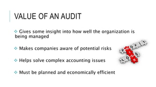 VALUE OF AN AUDIT
 Gives some insight into how well the organization is
being managed
 Makes companies aware of potential risks
 Helps solve complex accounting issues
 Must be planned and economically efficient
 