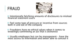 FRAUD
 Intentionally falsifying amounts of disclosures to mislead
financial statement users
 Feel some type of pressure or incentive from sources
both in and out of the company
 Fraudsters have no ethical values when it comes to
knowingly committing an act that is dishonest
 Usually employees but can be management – have the
most access to information and better able to conceal it
 