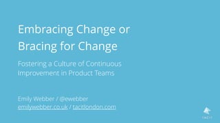 Embracing Change or  
Bracing for Change
Fostering a Culture of Continuous  
Improvement in Product Teams
Emily Webber / @ewebber
emilywebber.co.uk / tacitlondon.com
 