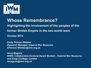 Whose Remembrance?
Highlighting the involvement of the peoples of the
former British Empire in the two world wars
October 2014
Emily Peirson-Webber
Research Manager, Imperial War Museums
EPeirson-Webber@iwm.org.uk
Anna Maguire
AHRC Collaborative Doctoral Award Student , Imperial War Museums
and King's College, London
Amaguire@iwm.org.uk
 