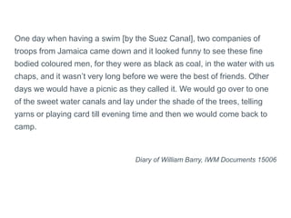 One day when having a swim [by the Suez Canal], two companies of
troops from Jamaica came down and it looked funny to see these fine
bodied coloured men, for they were as black as coal, in the water with us
chaps, and it wasn’t very long before we were the best of friends. Other
days we would have a picnic as they called it. We would go over to one
of the sweet water canals and lay under the shade of the trees, telling
yarns or playing card till evening time and then we would come back to
camp.
Diary of William Barry, IWM Documents 15006
 