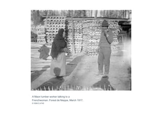 A Maori lumber worker talking to a
Frenchwoman. Forest de Nieppe, March 1917.
© IWM Q 4740
 