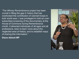 “The Whose Remembrance project has been
crucial in filling the gap in history that has
overlooked the contribution of colonial troops in
both world wars. I was privileged to hold an over-
subscribed screening of the documentary at the
House of Commons during Remembrance
month. It attracted individuals of all ages and all
professions, keen to learn more about this
neglected area of history, and to establish ways
of sharing this information.”
Diane Abbott MP
 