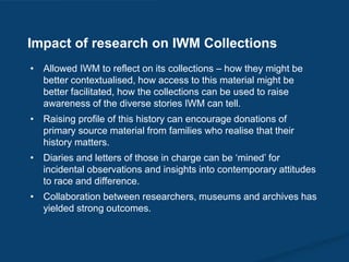 • Allowed IWM to reflect on its collections – how they might be
better contextualised, how access to this material might be
better facilitated, how the collections can be used to raise
awareness of the diverse stories IWM can tell.
• Raising profile of this history can encourage donations of
primary source material from families who realise that their
history matters.
• Diaries and letters of those in charge can be ‘mined’ for
incidental observations and insights into contemporary attitudes
to race and difference.
• Collaboration between researchers, museums and archives has
yielded strong outcomes.
Impact of research on IWM Collections
 