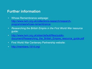 • Whose Remembrance webpage:
http://www.iwm.org.uk/collections-research/research-
programmes/whose-remembrance
• Researching the British Empire in the First World War resource
guide:
• http://www.iwm.org.uk/sites/default/files/public-
document/Researching_the_British_Empire_resource_guide.pdf
• First World War Centenary Partnership website:
• http://members.1914.org/
Further information
 