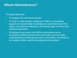 Principle objectives:
• To engage with community groups
• To build on work already underway at IWM, to consolidate,
expand and disseminate knowledge and understanding of this
history and relevant collections, and identify gaps and how they
might be addressed
• To address how visitors from BEM communities can be
increased at IWM’s physical and virtual sites, and how fuller
understanding by these groups with a past history connected to
our subject matter could be developed and sustained.
Whose Remembrance?
 
