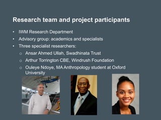 • IWM Research Department
• Advisory group: academics and specialists
• Three specialist researchers:
o Ansar Ahmed Ullah, Swadhinata Trust
o Arthur Torrington CBE, Windrush Foundation
o Ouleye Ndoye, MA Anthropology student at Oxford
University
Research team and project participants
 