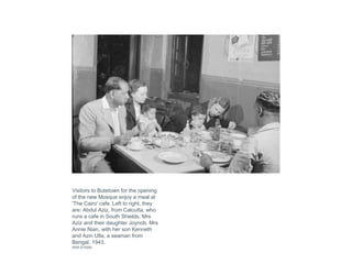 Visitors to Butetown for the opening
of the new Mosque enjoy a meal at
'The Cairo' cafe. Left to right, they
are: Abdul Aziz, from Calcutta, who
runs a cafe in South Shields, Mrs
Aziz and their daughter Joynob, Mrs
Annie Nian, with her son Kenneth
and Azin Ulla, a seaman from
Bengal, 1943.
IWM D15293
 