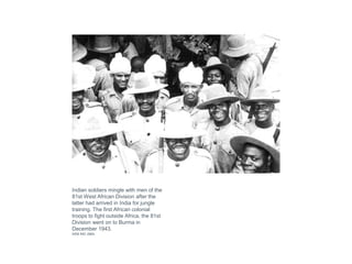 Indian soldiers mingle with men of the
81st West African Division after the
latter had arrived in India for jungle
training. The first African colonial
troops to fight outside Africa, the 81st
Division went on to Burma in
December 1943.
IWM IND 2864
 