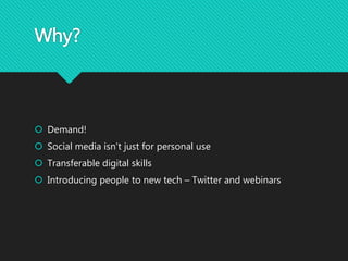 Why?
 Demand!
 Social media isn’t just for personal use
 Transferable digital skills
 Introducing people to new tech –...