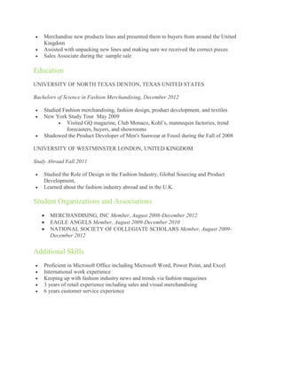    Merchandise new products lines and presented them to buyers from around the United
    Kingdom
   Assisted with unpacking new lines and making sure we received the correct pieces
   Sales Associate during the sample sale

Education
UNIVERSITY OF NORTH TEXAS DENTON, TEXAS UNITED STATES

Bachelors of Science in Fashion Merchandising, December 2012

   Studied Fashion merchandising, fashion design, product development, and textiles
   New York Study Tour May 2009
           Visited GQ magazine, Club Monaco, Kohl’s, mannequin factories, trend
              forecasters, buyers, and showrooms
   Shadowed the Product Developer of Men's Sunwear at Fossil during the Fall of 2008

UNIVERSITY OF WESTMINSTER LONDON, UNITED KINGDOM

Study Abroad Fall 2011

   Studied the Role of Design in the Fashion Industry, Global Sourcing and Product
    Development,
   Learned about the fashion industry abroad and in the U.K.

Student Organizations and Associations
       MERCHANDISING, INC Member, August 2008-December 2012
       EAGLE ANGELS Member, August 2009-December 2010
       NATIONAL SOCIETY OF COLLEGIATE SCHOLARS Member, August 2009-
        December 2012


Additional Skills
   Proficient in Microsoft Office including Microsoft Word, Power Point, and Excel
   International work experience
   Keeping up with fashion industry news and trends via fashion magazines
   3 years of retail experience including sales and visual merchandising
   6 years customer service experience
 
