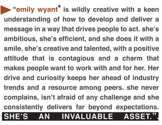 emily wyant
   “emily wyant* is wildly creative with a keen
understanding of how to develop and deliver a
message in a way that drives people to act. she’s
ambitious, she’s efficient, and she does it with a
smile. she’s creative and talented, with a positive
attitude that is contagious and a charm that
makes people want to work with and for her. Her
drive and curiosity keeps her ahead of industry
trends and a resource among peers. she never
complains, isn’t afraid of any challenge and she
consistently delivers far beyond expectations.
SHE’S      AN      INVALUABLE          ASSET. ” .
 