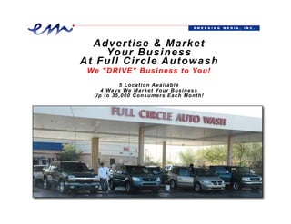 E M E RG I N G   M E D I A ,   I N C .




   A d v e r t i s e & M a r ket
      Yo u r B u s i n e s s
A t F u l l C i r c l e A u t o wash
  We "DRIVE" Business to You!
             5 Location Available
       4 Ways We Market Your Business
     Up to 35,000 Consumers Each M onth!




480-444-6301 • info@EmergingMediaInc.com • www.EmeringMediaInc.com
 