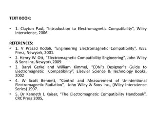 TEXT BOOK:
• 1. Clayton Paul, “Introduction to Electromagnetic Compatibility”, Wiley
Interscience, 2006
REFERENCES:
• 1. V Prasad Kodali, “Engineering Electromagnetic Compatibility”, IEEE
Press, Newyork, 2001.
• 2. Henry W. Ott, “Electromagnetic Compatibility Engineering”, John Wiley
& Sons Inc, Newyork,2009
• 3. Daryl Gerke and William Kimmel, “EDN‟s Designer‟s Guide to
Electromagnetic Compatibility”, Elsevier Science & Technology Books,
2002
• 4. W Scott Bennett, “Control and Measurement of Unintentional
Electromagnetic Radiation”, John Wiley & Sons Inc., (Wiley Interscience
Series) 1997.
• 5. Dr Kenneth L Kaiser, “The Electromagnetic Compatibility Handbook”,
CRC Press 2005,