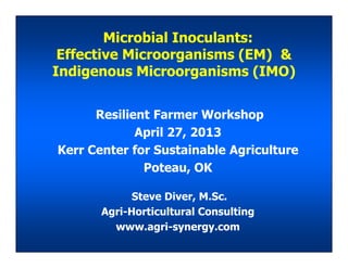 Microbial Inoculants:
Effective Microorganisms (EM) &
Indigenous Microorganisms (IMO)
Resilient Farmer Workshop
April 27, 2013
Steve Diver, M.Sc.
Agri-Horticultural Consulting
www.agri-synergy.com
April 27, 2013
Kerr Center for Sustainable Agriculture
Poteau, OK
 
