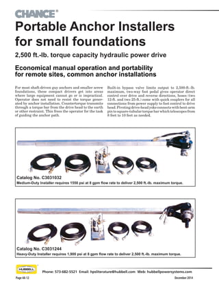 ®
December 2014Page 4A-12
Phone: 573-682-5521 Email: hpsliterature@hubbell.com Web: hubbellpowersystems.com
Portable Anchor Installers
for small foundations
For most shaft-driven guy anchors and smaller screw
foundations, these compact drivers get into areas
where large equipment cannot go or is impractical.
Operator does not need to resist the torque gener-
ated by anchor installation. Countertorque transmits
through a torque bar from the drive head to the earth
or other restraint. This frees the operator for the task
of guiding the anchor path.
2,500 ft.-lb. torque capacity hydraulic power drive
Economical manual operation and portability
for remote sites, common anchor installations
Built-in bypass valve limits output to 2,500-ft.-lb.
maximum, two-way foot pedal gives operator direct
control over drive and reverse directions, hoses (two
12-ft. and two 25-ft.) come with quick couplers for all
connections from power supply to foot control to drive
head.Pivotingdrive-headyokeconnectswithbent-arm
pintosquare-tubulartorquebarwhichtelescopesfrom
8 feet to 10 feet as needed.
Catalog No. C3031244
Heavy-Duty Installer requires 1,900 psi at 8 gpm flow rate to deliver 2,500 ft.-lb. maximum torque.
Catalog No. C3031032
Medium-Duty Installer requires 1550 psi at 8 gpm flow rate to deliver 2,500 ft.-lb. maximum torque.
 