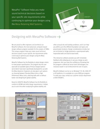 MesaPro™
Software helps you make
sound technical decisions based on
your speciﬁc site requirements while
continuing to optimize your designs using
the Mesa Retaining Wall Systems.
Designing with MesaPro Software >
We are proud to offer engineers and architects our
MesaPro Software, the most advanced, computer-based
design software program available for the analysis of SRWs.
This unique program helps you make sound technical
decisions based on your speciﬁc site requirements while
continuing to optimize your designs using the Mesa
Retaining Wall Systems.
MesaPro Software has the ﬂexibility to adjust design criteria
to meet project speciﬁcations. The program lets the user
work with all available types of Tensar Geogrid options
(all of which have been speciﬁcally developed for use with
the Mesa Systems). Engineers are also given such options
as choosing between Standard Mesa Units or High
Performance Mesa Units, selecting walls with or without
batter and designing for global stability.
Based on AASHTO, MesaPro Software has the ﬂexibility to
conform to NCMA and other design requirements. It allows
you to save time when analyzing for global stability and
other unusual site and loading conditions, and it can help
you deﬁne up to ﬁve different foundation soil layers and
ground water locations. Design considerations include, but
are not limited to: bridge abutments, superimposed walls,
trapezoidal walls and back-to-back walls.
This interactive software provides you with immediate
feedback while allowing you to see your design as work
progresses. And, you have the conﬁdence of knowing that
this program is offered by Tensar Earth Technologies, the
industry’s leader in soil reinforcement for over 20 years.
MesaPro Software can be run on Windows®
95, 98, 2000, NT
or XP platforms. It is available at a cost of $99 per program.
To order your copy, contact our customer service department
at 800-TENSAR-1.
 