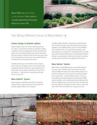 The Many Different Faces of Mesa Walls >
Endless Design & Aesthetic Options
Beyond design, if your site needs a retaining wall, why
not make it as attractive and useful as possible? In today’s
competitive and ever-changing wall market, architects and
owners are continually looking for new ways to build walls
that look as good as they work. Not only do they want a wall
that is structurally sound, they also want a wall that blends
naturally with its surrounding environment.
The Mesa Systems are at the forefront of the industry
with a wide array of design options. From blending and
variegating colors and textures to planting greenery on
tiered walls and top slopes, walls become more than a
site solution – they become an appealing landscape
feature on your site.
Mesa Ashford™
System
Recent design and architectural trends are calling for
solutions with a uniform look and a more natural and
aesthetic appeal. SRWs are no exception.
The Mesa Ashford System is meeting this market demand
with an Ashlar-inspired, mosaic-like pattern facing. Locally
available in three different block sizes and several different
colors, Ashford Units can be split-faced providing a clean
line appearance or antiqued for a weathered look. And unlike
other ashlar-inspired SRW systems, the Mesa Ashford System
features a unique positive mechanical connection assuring a
stronger facing connection to the geogrid reinforcement.
Mesa Optima™
System
While Ashlar-inspired SRW systems are naturally beautiful
to look at, their installation and cost demand more from
standard SRW technology. That’s why the Mesa Systems are
proud to introduce the most recent and innovative addition
to our product line – the Mesa Optima System. The most
dependable and aesthetically pleasing molded-faced SRW
system available on the market today, Optima Walls get their
look from digitized form liners that have been manufactured
into three different standardized choices. These include: Flag
Stone, River Rock and Ledge Stone. Using precise laser
Mesa Walls are more than
a site solution: they create a
visually appealing landscape
feature on your site.
 