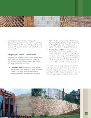 technology to recreate natural stone facings, a three-
dimensional image is superimposed onto the face of a Mesa
Standard Unit. The result is an unmatched, visually attractive,
structural SRW solution that remains both cost-effective and
easy-to-install.
Designing for Special Considerations
Serpentine walls blend with naturally curving contours, while
inside and outside corners complement the traditionally
angular look of existing structures. With the Mesa Systems,
your design options know no bounds.
• Curves and Corners – Designing for inside, outside
and serpentine curves as well as 90° inside and outside
corners is easy as the unique locking connector
makes alignment and installation quick and simple.
• Steps – Whether you require steps in front or inside
of your wall, the Mesa Systems are up to the challenge.
By offering different units to aid in your project
requirements, virtually any design can be realized.
• Tiered and Terraced Walls – A less obtrusive
alternative than conventional wall solutions, tiered
and terraced walls can be built in areas with sufﬁcient
land space. A typical design guideline for this type of
application is to have enough “green space” in between
walls that’s equal to twice the height of the lower wall
for each wall that is considered its own structure.
For more information on design and construction of these
or other special considerations, please refer to the Mesa
Installation and Special Considerations Manual. For local
availability on the different unit and color options in your area,
please contact your regional Mesa Systems’ representative.
14
 
