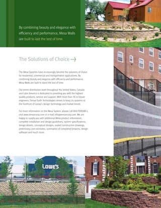 The Mesa Systems have increasingly become the solutions of choice
for residential, commercial and transportation applications. By
combining beauty and elegance with efﬁciency and performance,
Mesa Walls are built to stand the test of time.
Our entire distribution team throughout the United States, Canada
and Latin America is dedicated to providing you with the highest
quality products, service and support. With more than 30 in-house
engineers, Tensar Earth Technologies strives to keep its systems at
the forefront of today’s design technology and market trends.
For more information on the Mesa System, please call 800-TENSAR-1,
visit www.tensarcorp.com or e-mail info@tensarcorp.com. We are
happy to supply you with additional Mesa product information,
complete installation and design guidelines, system speciﬁcations,
design details, conceptual designs, sealed construction drawings,
preliminary cost estimates, summaries of completed projects, design
software and much more.
The Solutions of Choice >
By combining beauty and elegance with
efﬁciency and performance, Mesa Walls
are built to last the test of time.
 