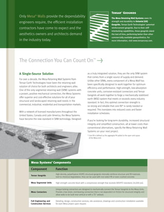 A Single-Source Solution
For over a decade, the Mesa Retaining Wall Systems from
Tensar Earth Technologies have been the retaining wall
solution of choice for both architects and engineers alike.
One of the only segmental retaining wall (SRW) systems with
a proven, positive mechanical connection, the Mesa Systems
offer superior and cost-effective solutions for all of your
structural and landscaped retaining wall needs in the
commercial, industrial, residential and transportation markets.
With a network of licensed manufacturers throughout the
United States, Canada and Latin America, the Mesa Systems
have become the new standard in SRW technology. Designed
as a truly integrated solution, they are the only SRW system
that comes from a single source of supply and demand.
Unlike other SRWs, every component of a Mesa Wall has
been speciﬁcally designed to work together for optimum
efﬁciency and performance. High-strength, low-absorption
concrete units, corrosive-resistant connectors and Tensar
Geogrids all work together to forge a mechanically stabilized
earth (MSE) system that meets or exceeds every industry
standard. In fact, this optimal connection strength is
so strong and reliable that core ﬁll* is rarely needed or
required. This translates into reduced costs and faster
installation schedules.
If you’re looking for long-term durability, increased structural
integrity and simpliﬁed construction, all at lower costs than
conventional alternatives, specify the Mesa Retaining Wall
Systems on your next project.
* Core ﬁll is deﬁned as the aggregate ﬁll added to the open void space
of the Mesa Unit.
The Connection You Can Count On™
>
Only Mesa®
Walls provide the dependability
engineers require, the efﬁcient installation
contractors have come to expect and the
aesthetics owners and architects demand
in the industry today.
Tensar®
Geogrids
The Mesa Retaining Wall Systems owes its
strength and durability to Uniaxial (UX)
Geogrids, Tensar Earth Technologies’ patented
reinforcement geogrids. Due to their stiff
interlocking capabilities, these geogrids stand
the test of time, performing better than other
commercially available geosynthetics. For
more information, visit www.tensarcorp.com.
Mesa Systems’ Components
Component Function
Tensar Geogrids
High-density, polyethylene (HDPE) structural geogrids internally reinforce structure and ﬁll materials.
Inert to chemical degradation, they can be used with non-select ﬁll or even crushed concrete.
Mesa Segmental Units High-strength concrete block with a compressive strength that exceeds AASHTO standards (>4,000 psi).
Mesa Connectors
Unique locking connectors are designed to mechanically connect the Tensar Geogrids to the Mesa Units.
Provide a low-strain, end-bearing connection that is not dependent on friction for structural integrity and
allow walls to be built near vertical or with a
5
/8" setback.
Full Engineering and
Construction Services
Detailing, design, construction services, site assistance, drawings and construction installation available
for each Mesa project upon request.
 