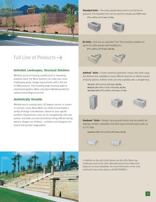Unlimited Landscapes, Structural Solutions
Whether you’re increasing useable land or improving
property value, the Mesa Systems can solve your most
challenging grade change requirements with a full line
of SRW products. From building large structural walls to
small tiered gardens, Mesa units blend effortlessly with the
natural surroundings of any site.
Aesthetically Versatile
Whether you’re creating stairs, 90-degree corners, or convex
or concave curves, Mesa Walls can easily accommodate a
variety of design considerations. Based on your speciﬁc
aesthetic requirements, units can be variegated by color and
texture, and walls can even be built by mixing different facing
options. Designs are limitless – architects and designers are
bound only by their imaginations.
Full Line of Products >
2
Standard Units – The most popular Mesa Unit in our full line of
products. The Standard Unit can be used for virtually any SRW need.
8"h x 18"w x 11"d nom./75 lbs.
XL Units – Unit has an extended “tail” that provides installers an
option for taller gravity wall installations.
8"h x 18"w x 22"d nom./110 lbs.
Ashford™
Units – Create randomly patterned, mosaic-like walls using
the Ashford Unit. Available in many different sizes for an inﬁnite number
of facing options. Ashford Units are only available with a straight face.
Tall Unit: 16"h x 6"w x 11"d nom./60 lbs.
Medium Unit: 8"h x 12"w x 11"d nom./60 lbs.
Standard Unit: 8"h x 18"w x 11"d nom./75 lbs.
Gardener™
Units – Simple, do-it-yourself blocks that are perfect for
edgings, borders, sidewalks and other types of landscaped walls up
to 3-ft. high.
Gardener Unit: 4"h x 12"w x 8"d nom./25 lbs.
In addition to the units listed above, we also offer Mesa Cap,
Landscape and Corner Units. Manufacturing of each Mesa Unit
depends on local availability. For more information on the units
produced in your area, please call 800-TENSAR-1.
 
