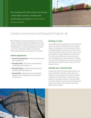 Creative Commercial and Industrial Projects >
When designing for commercial applications, the need to
combine creative looks with practical installations becomes a
necessity, all while maintaining the bottom line. That’s where
the Mesa Systems can help. By coexisting with both nature
and industry, a Mesa Wall combines creativity with
functionality, providing the ideal solution for any situation.
Endless Applications
• Commercial Developments – Retail malls, big box stores,
ofﬁce complexes, etc.
• Recreational Jobs – Golf courses, amusement parks,
amphitheaters, sports facilities, etc.
• Municipal Projects – Schools, hospitals, government
buildings, public parks, libraries, etc.
• Industrial Sites – Manufacturing and waste facilities,
aggregate quarries, freight yards, mills, power plants
and much more.
Building on Codes
Local building codes are applicable to almost all retaining
walls in the commercial, industrial and even residential
markets. The importance of conforming to these codes is
increasingly imperative. If codes are not met, you risk the
chance of wall failure or ﬁnes. In fact, there is even a code
that regulates the design of SRWs that exceed four feet.
This ensures that all participants design and inspect
structural SRWs based on national standards. That’s why
we’re proud that the Mesa Systems have been positively
evaluated by the uniﬁed International Code Council (ICC)
Evaluation Service.
Standing Up to Industrial Sites
Industrial sites often have heavy loading conditions and
contain high-trafﬁc areas. With a greater tolerance to
differential and total settlement, the superior connection
capabilities of the Mesa Systems make them the best
solution for these types of projects. In fact, Mesa Walls
can even be designed to stand up to extremely high static
loads and have been known to handle areas with the
highest seismic activities.
By coexisting with both nature and industry,
a Mesa Wall combines creativity with
functionality, providing the ideal solution
for any situation.
 