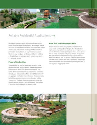 Reliable Residential Applications >
Mesa Walls provide a variety of solutions for your single-
family and multi-family home projects. Whether you need a
structural or landscaped wall, Mesa Units coexist with nature
and industry and combine creativity with functionality to
provide the ideal solutions for any residential situation.
Whatever your need, you can be assured that by building
a Mesa Wall you are adding property value to your land –
it’s as simple as that.
Power of the Positive
There’s a lot to be said for beauty and versatility in the
residential market. But you want to make sure your wall
withstands the test of time. With structural walls, it all
comes down to connection. If you compromise connection
strength, you risk wall failure. Most other SRW systems rely
on aggregate interlock or friction between the components
to hold the geogrid reinforcement in place and call it a
“connection.” The Mesa Systems’ unmatched connection
strength assures efﬁciency and performance. This creates
a structural wall that will last for years to come.
More than Just Landscaped Walls
Beyond structural walls, your property can be enhanced
using simple landscaped wall designs. The Mesa Systems
offer simple aesthetic considerations to blend with any home
and are easier to maintain than other types of conventional
wall alternatives. Unlike treated lumber and railroad ties,
Mesa Units will not split, rot or warp. Their high-compression
concrete resists cracking and insect infestation. This assures
a maintenance-free and environmentally friendly wall that is
sure to please any property owner.
6
 