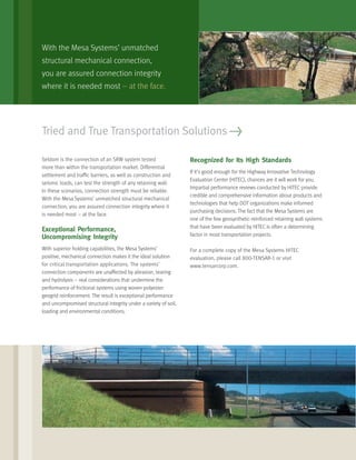 Tried and True Transportation Solutions >
With the Mesa Systems’ unmatched
structural mechanical connection,
you are assured connection integrity
where it is needed most – at the face.
Seldom is the connection of an SRW system tested
more than within the transportation market. Differential
settlement and trafﬁc barriers, as well as construction and
seismic loads, can test the strength of any retaining wall.
In these scenarios, connection strength must be reliable.
With the Mesa Systems’ unmatched structural mechanical
connection, you are assured connection integrity where it
is needed most – at the face.
Exceptional Performance,
Uncompromising Integrity
With superior holding capabilities, the Mesa Systems’
positive, mechanical connection makes it the ideal solution
for critical transportation applications. The systems’
connection components are unaffected by abrasion, tearing
and hydrolysis – real considerations that undermine the
performance of frictional systems using woven polyester
geogrid reinforcement. The result is exceptional performance
and uncompromised structural integrity under a variety of soil,
loading and environmental conditions.
Recognized for Its High Standards
If it’s good enough for the Highway Innovative Technology
Evaluation Center (HITEC), chances are it will work for you.
Impartial performance reviews conducted by HITEC provide
credible and comprehensive information about products and
technologies that help DOT organizations make informed
purchasing decisions. The fact that the Mesa Systems are
one of the few geosynthetic-reinforced retaining wall systems
that have been evaluated by HITEC is often a determining
factor in most transportation projects.
For a complete copy of the Mesa Systems HITEC
evaluation, please call 800-TENSAR-1 or visit
www.tensarcorp.com.
 
