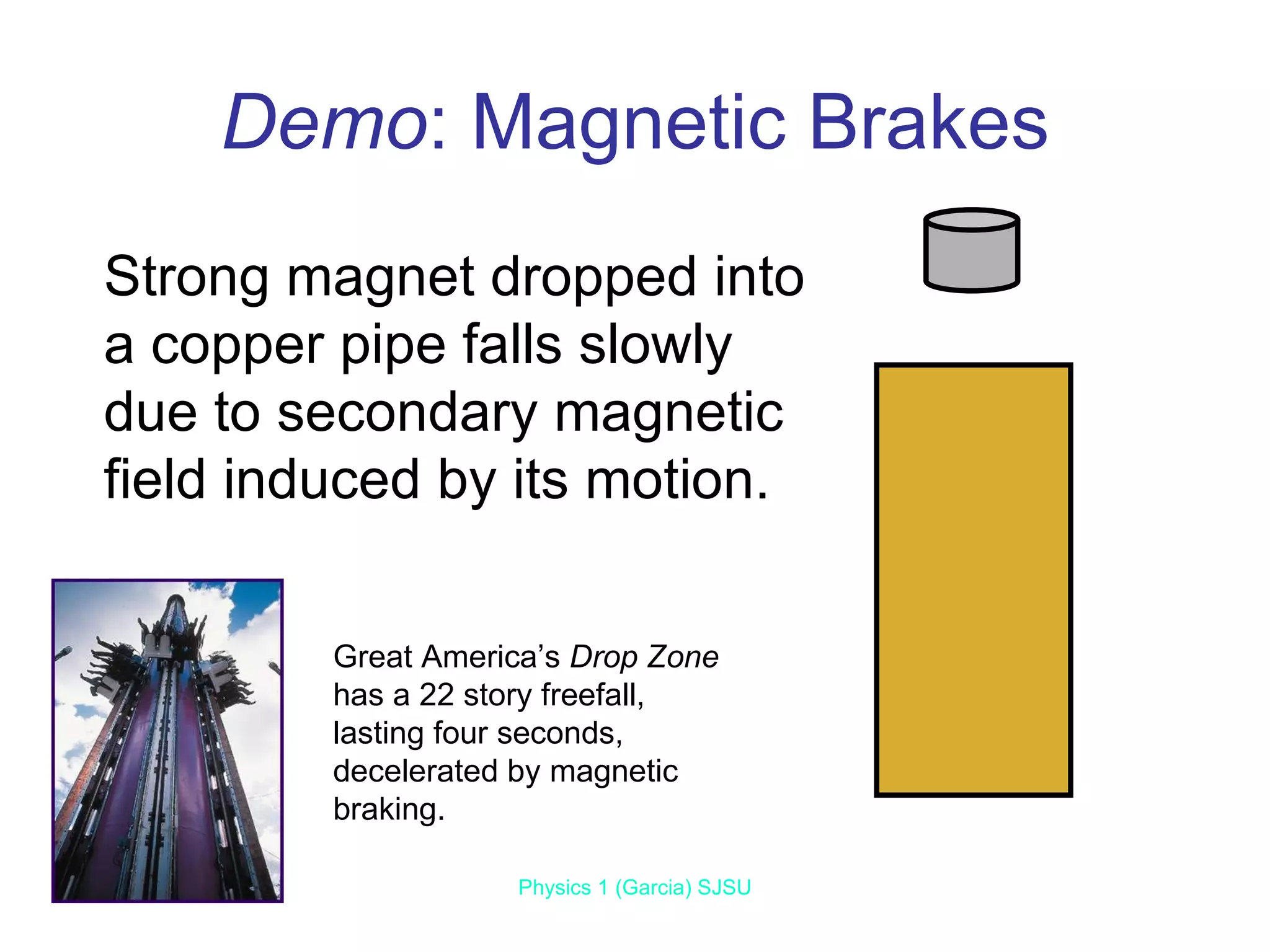 Demo : Magnetic Brakes Jun 7, 2009 Physics 1 (Garcia) SJSU Strong magnet dropped into a copper pipe falls slowly due to secondary magnetic field induced by its motion. Great America’s  Drop Zone  has a 22 story freefall, lasting four seconds, decelerated by magnetic braking. 