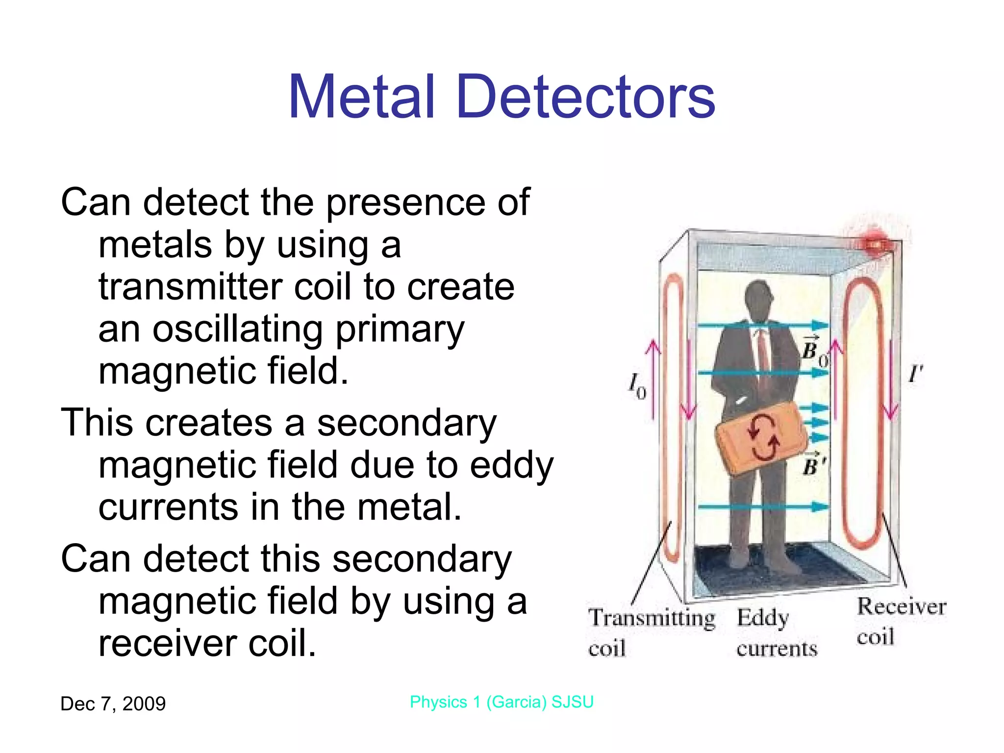Metal Detectors Can detect the presence of metals by using a transmitter coil to create an oscillating primary magnetic field. This creates a secondary magnetic field due to eddy currents in the metal. Can detect this secondary magnetic field by using a receiver coil. Jun 7, 2009 Physics 1 (Garcia) SJSU 